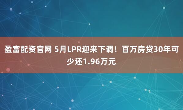 盈富配资官网 5月LPR迎来下调！百万房贷30年可少还1.96万元