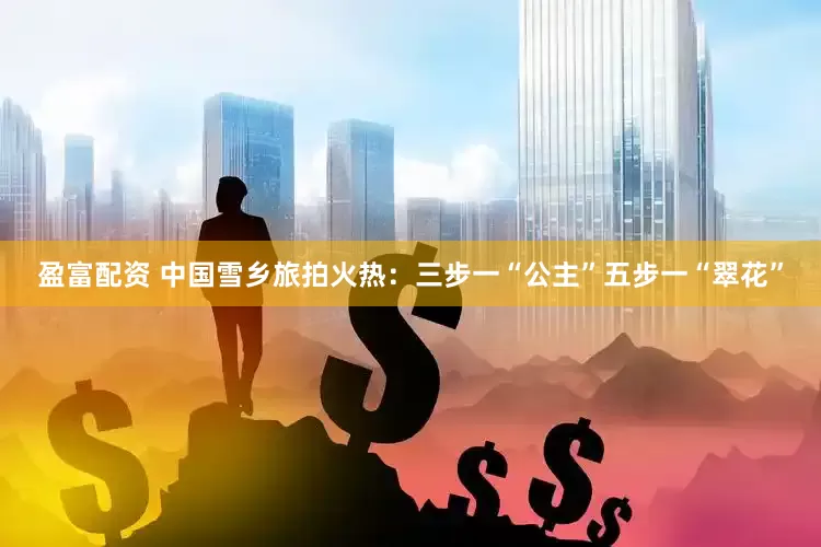 盈富配资 中国雪乡旅拍火热：三步一“公主”五步一“翠花”