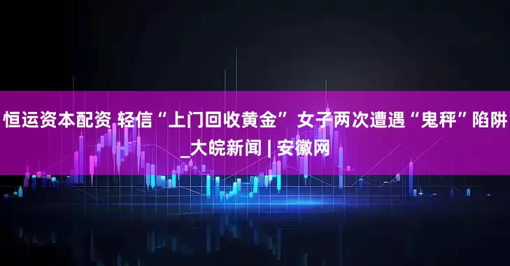 恒运资本配资 轻信“上门回收黄金” 女子两次遭遇“鬼秤”陷阱_大皖新闻 | 安徽网