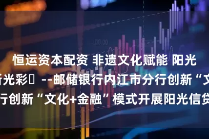 恒运资本配资 非遗文化赋能 阳光信贷宣传绽放新光彩​--邮储银行内江市分行创新“文化+金融”模式开展阳光信贷主题宣传