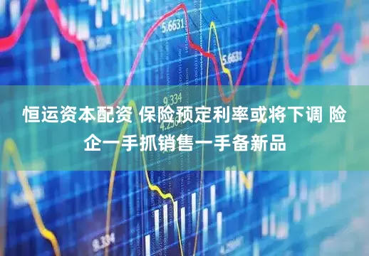 恒运资本配资 保险预定利率或将下调 险企一手抓销售一手备新品