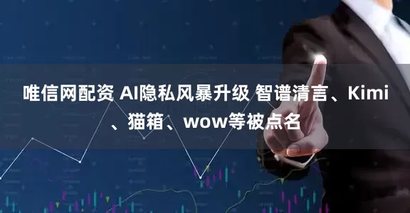 唯信网配资 AI隐私风暴升级 智谱清言、Kimi、猫箱、wow等被点名