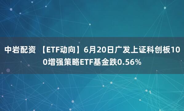 中岩配资 【ETF动向】6月20日广发上证科创板100增强策略ETF基金跌0.56%