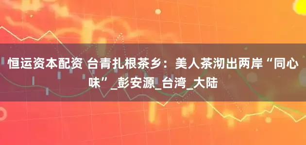 恒运资本配资 台青扎根茶乡：美人茶沏出两岸“同心味”_彭安源_台湾_大陆