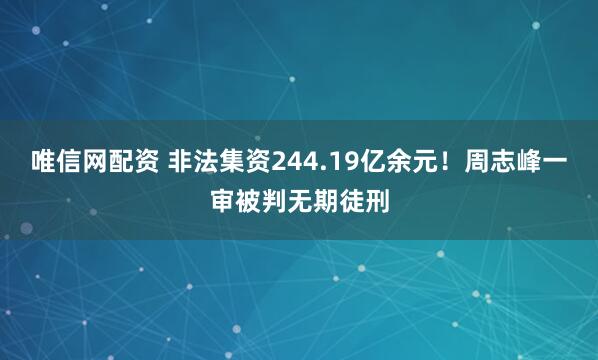 唯信网配资 非法集资244.19亿余元！周志峰一审被判无期徒刑