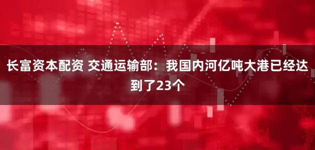 长富资本配资 交通运输部：我国内河亿吨大港已经达到了23个