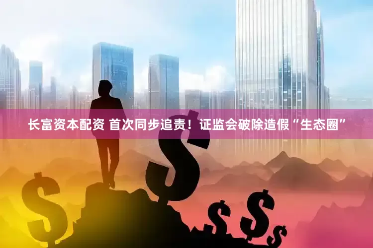 长富资本配资 首次同步追责！证监会破除造假“生态圈”