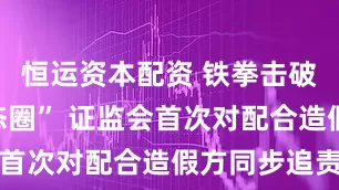恒运资本配资 铁拳击破“造假生态圈” 证监会首次对配合造假方同步追责