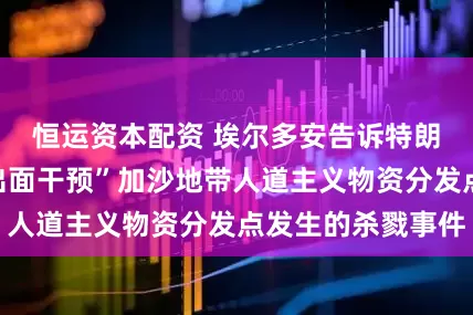恒运资本配资 埃尔多安告诉特朗普：“你必须出面干预”加沙地带人道主义物资分发点发生的杀戮事件