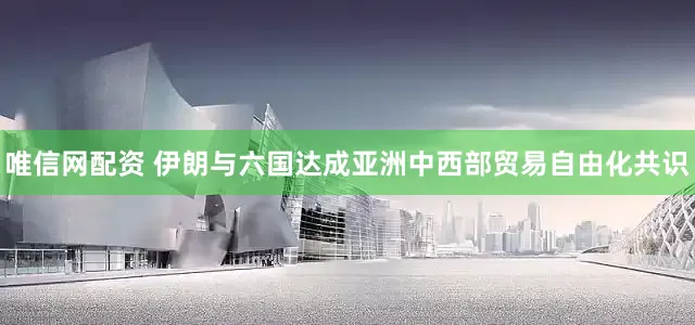 唯信网配资 伊朗与六国达成亚洲中西部贸易自由化共识