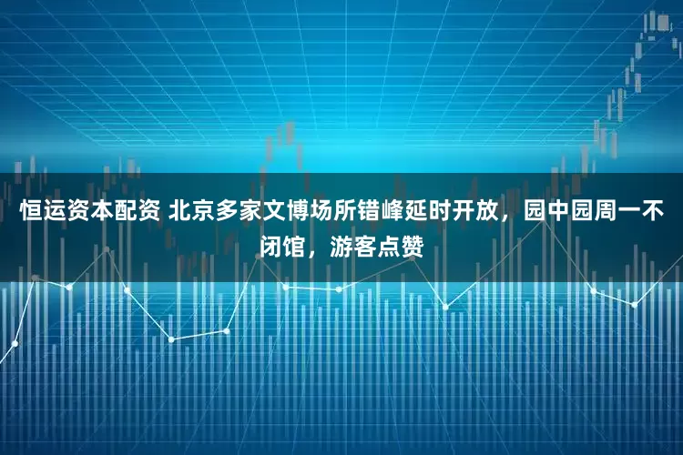 恒运资本配资 北京多家文博场所错峰延时开放，园中园周一不闭馆，游客点赞