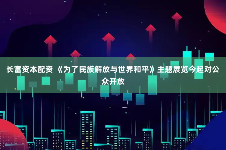 长富资本配资 《为了民族解放与世界和平》主题展览今起对公众开放