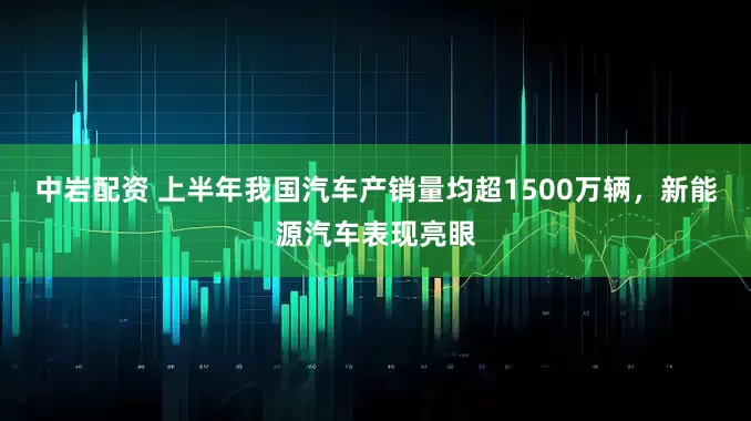 中岩配资 上半年我国汽车产销量均超1500万辆，新能源汽车表现亮眼