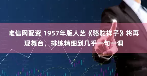 唯信网配资 1957年版人艺《骆驼祥子》将再现舞台，排练精细到几乎一句一调