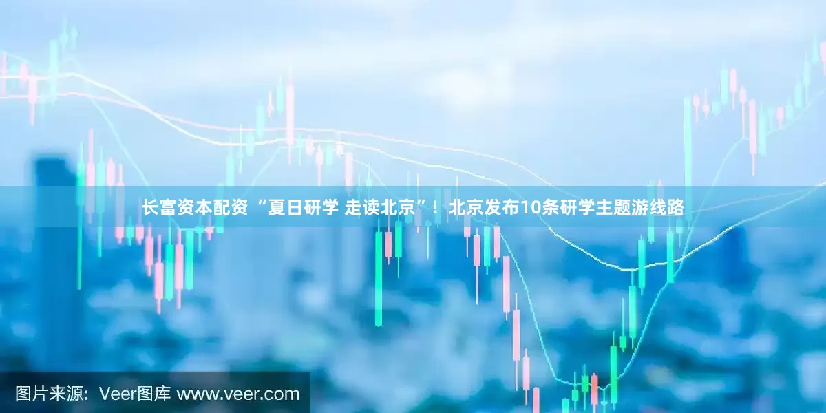 长富资本配资 “夏日研学 走读北京”！北京发布10条研学主题游线路