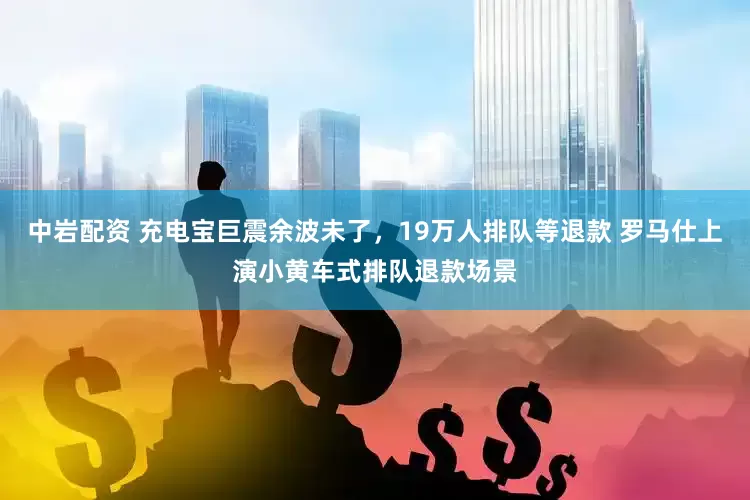 中岩配资 充电宝巨震余波未了，19万人排队等退款 罗马仕上演小黄车式排队退款场景