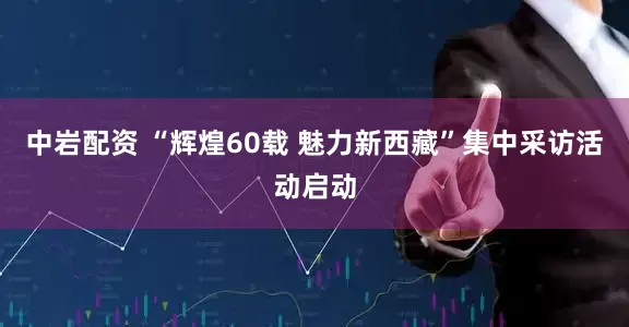 中岩配资 “辉煌60载 魅力新西藏”集中采访活动启动