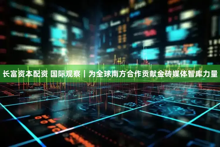 长富资本配资 国际观察｜为全球南方合作贡献金砖媒体智库力量