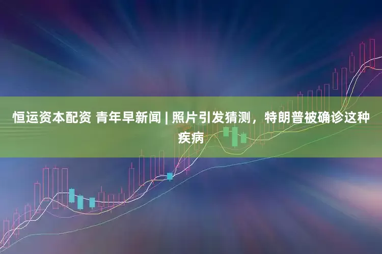 恒运资本配资 青年早新闻 | 照片引发猜测，特朗普被确诊这种疾病