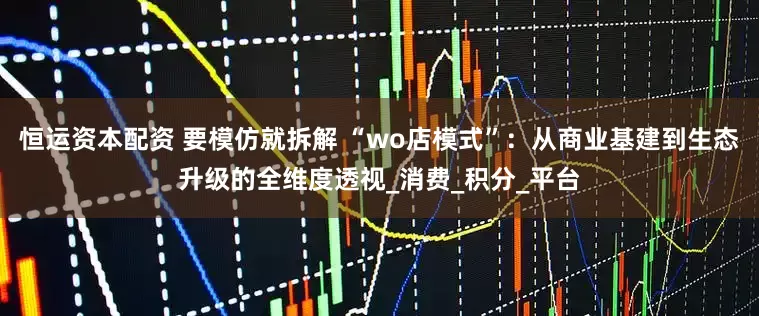恒运资本配资 要模仿就拆解 “wo店模式”：从商业基建到生态升级的全维度透视_消费_积分_平台