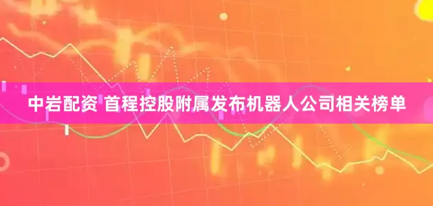中岩配资 首程控股附属发布机器人公司相关榜单