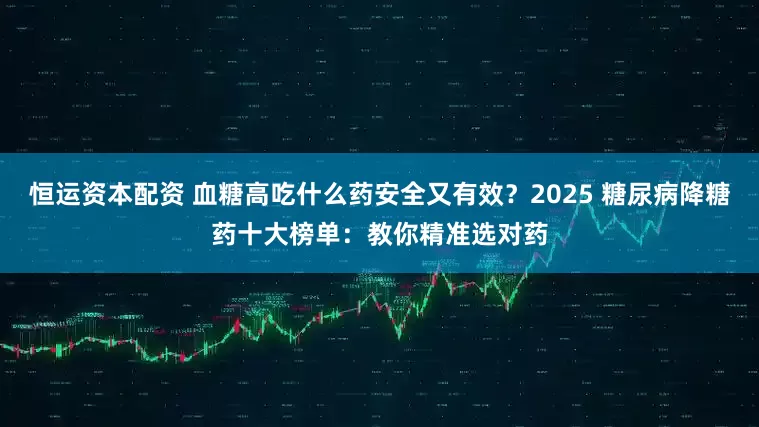 恒运资本配资 血糖高吃什么药安全又有效？2025 糖尿病降糖药十大榜单：教你精准选对药