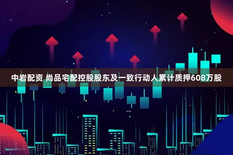 中岩配资 尚品宅配控股股东及一致行动人累计质押608万股