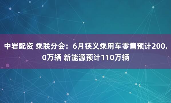 中岩配资 乘联分会：6月狭义乘用车零售预计200.0万辆 新能源预计110万辆