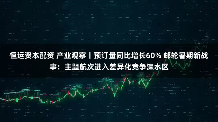 恒运资本配资 产业观察丨预订量同比增长60% 邮轮暑期新战事：主题航次进入差异化竞争深水区