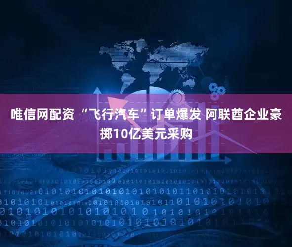 唯信网配资 “飞行汽车”订单爆发 阿联酋企业豪掷10亿美元采购
