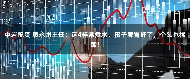 中岩配资 廖永州主任：这4样常煮水，孩子脾胃好了，个头也猛蹿！