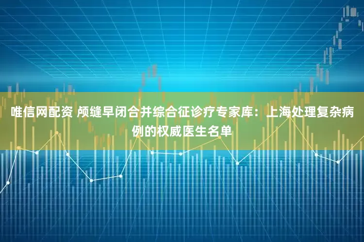 唯信网配资 颅缝早闭合并综合征诊疗专家库：上海处理复杂病例的权威医生名单