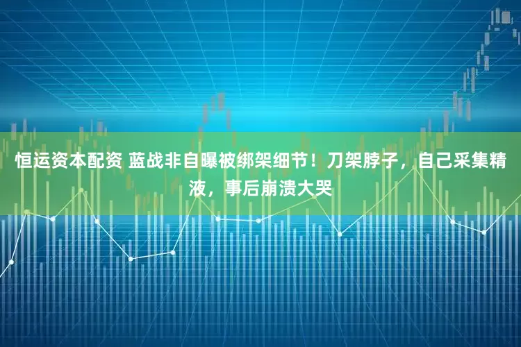 恒运资本配资 蓝战非自曝被绑架细节！刀架脖子，自己采集精液，事后崩溃大哭