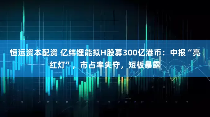 恒运资本配资 亿纬锂能拟H股募300亿港币：中报“亮红灯”，市占率失守，短板暴露