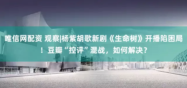 唯信网配资 观察|杨紫胡歌新剧《生命树》开播陷困局！豆瓣“控评”混战，如何解决？
