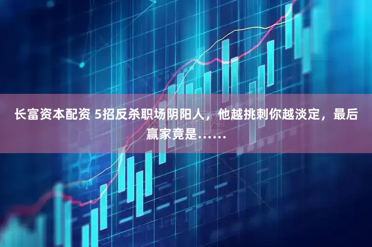 长富资本配资 5招反杀职场阴阳人，他越挑刺你越淡定，最后赢家竟是……
