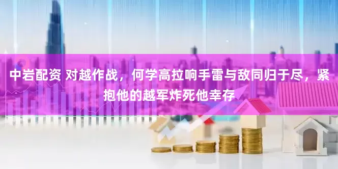 中岩配资 对越作战，何学高拉响手雷与敌同归于尽，紧抱他的越军炸死他幸存