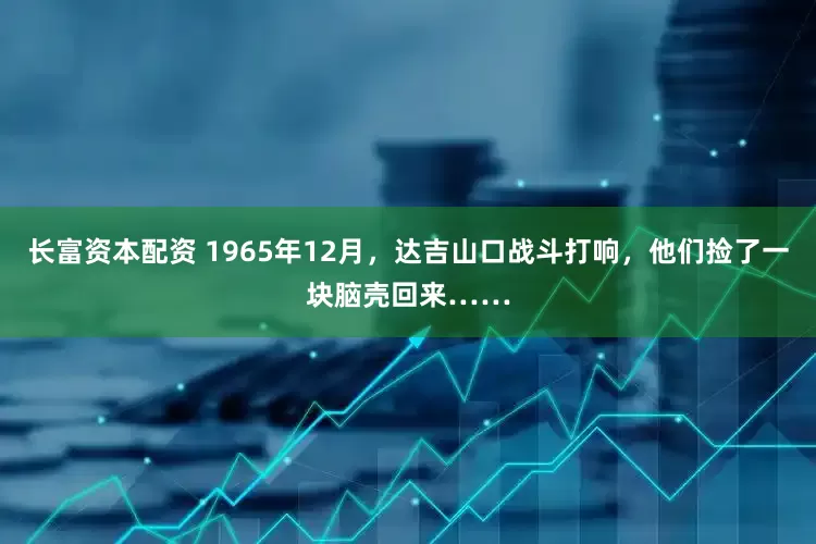 长富资本配资 1965年12月，达吉山口战斗打响，他们捡了一块脑壳回来……